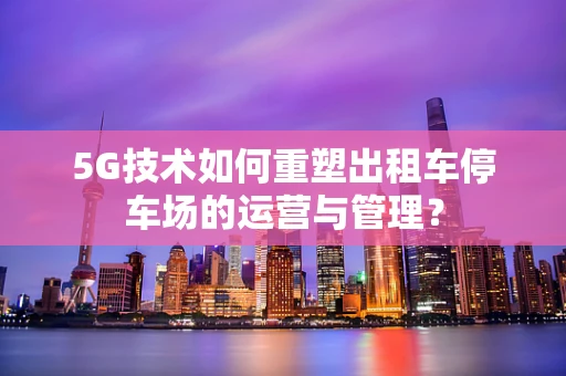 5G技术如何重塑出租车停车场的运营与管理？