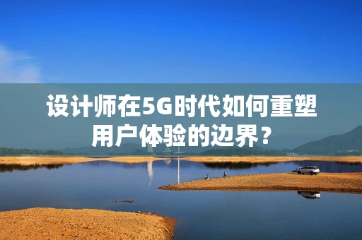 设计师在5G时代如何重塑用户体验的边界？