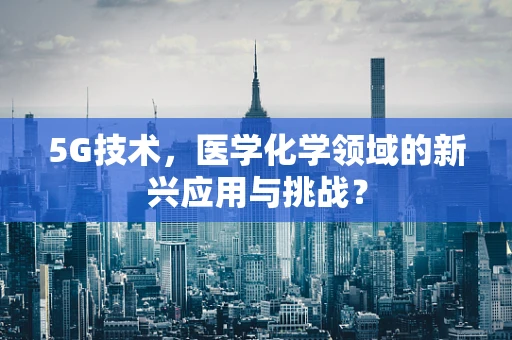 5G技术，医学化学领域的新兴应用与挑战？