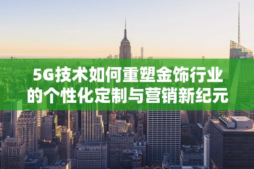 5G技术如何重塑金饰行业的个性化定制与营销新纪元？