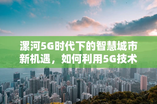 漯河5G时代下的智慧城市新机遇，如何利用5G技术赋能城市管理？