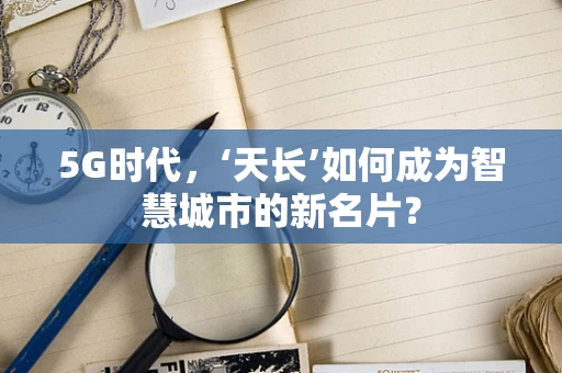 5G时代，‘天长’如何成为智慧城市的新名片？