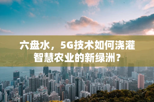 六盘水，5G技术如何浇灌智慧农业的新绿洲？