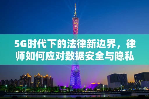 5G时代下的法律新边界，律师如何应对数据安全与隐私保护的挑战？