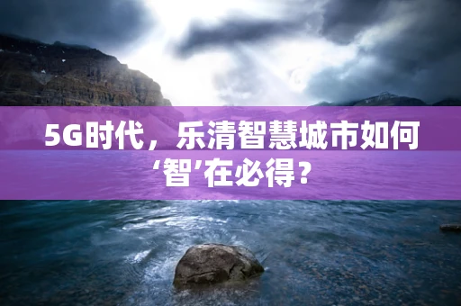 5G时代，乐清智慧城市如何‘智’在必得？