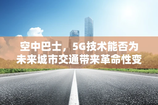 空中巴士，5G技术能否为未来城市交通带来革命性变革？