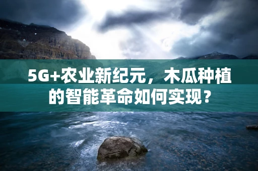 5G+农业新纪元，木瓜种植的智能革命如何实现？