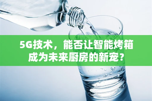 5G技术，能否让智能烤箱成为未来厨房的新宠？