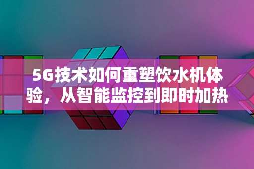 5G技术如何重塑饮水机体验，从智能监控到即时加热的飞跃？