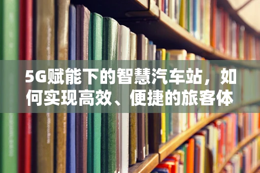 5G赋能下的智慧汽车站，如何实现高效、便捷的旅客体验？