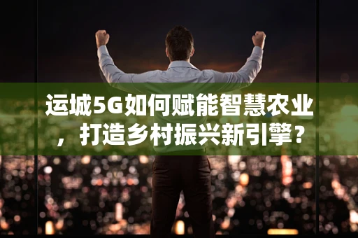 运城5G如何赋能智慧农业，打造乡村振兴新引擎？