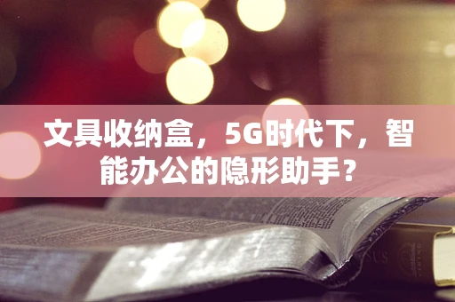 文具收纳盒，5G时代下，智能办公的隐形助手？