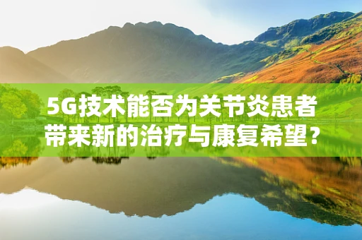 5G技术能否为关节炎患者带来新的治疗与康复希望？