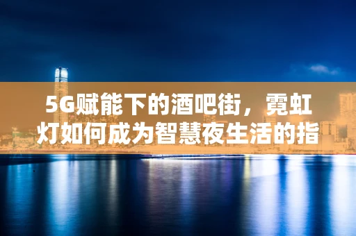 5G赋能下的酒吧街，霓虹灯如何成为智慧夜生活的指挥官？