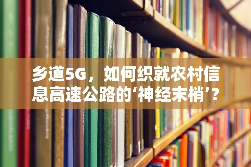 乡道5G，如何织就农村信息高速公路的‘神经末梢’？