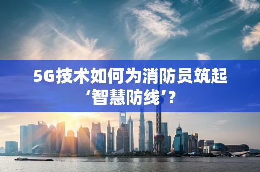 5G技术如何为消防员筑起‘智慧防线’？