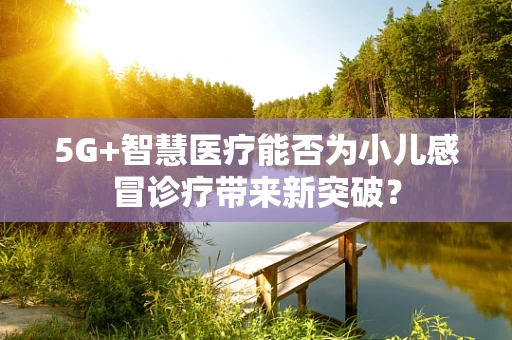 5G+智慧医疗能否为小儿感冒诊疗带来新突破？