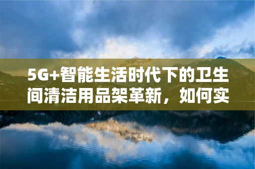 5G+智能生活时代下的卫生间清洁用品架革新，如何实现高效便捷的智能管理？