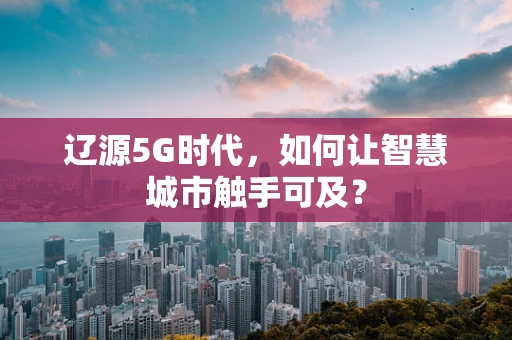 辽源5G时代，如何让智慧城市触手可及？