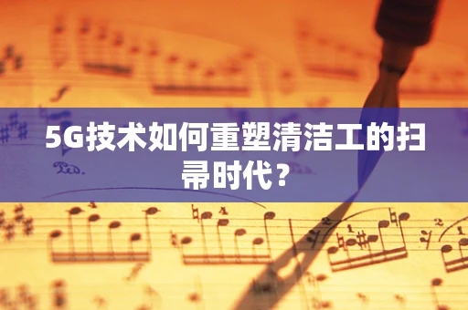 5G技术如何重塑清洁工的扫帚时代？