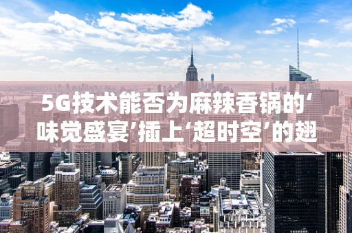 5G技术能否为麻辣香锅的‘味觉盛宴’插上‘超时空’的翅膀？