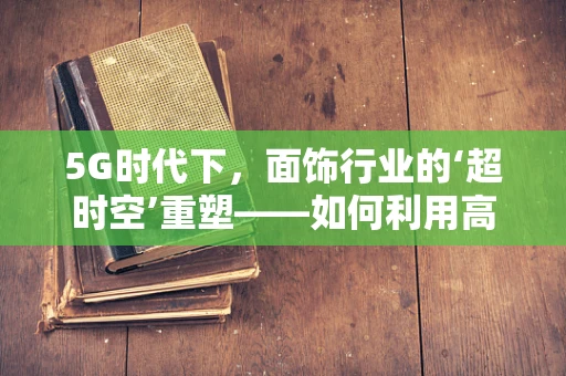 5G时代下，面饰行业的‘超时空’重塑——如何利用高速网络实现个性化定制的即时体验？