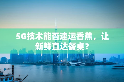 5G技术能否速运香蕉，让新鲜直达餐桌？