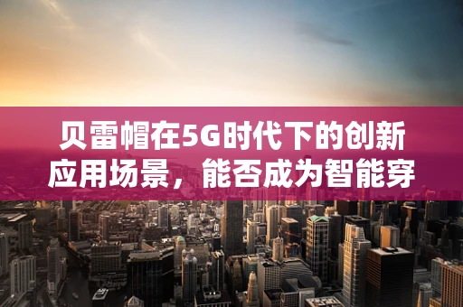 贝雷帽在5G时代下的创新应用场景，能否成为智能穿戴的新宠？