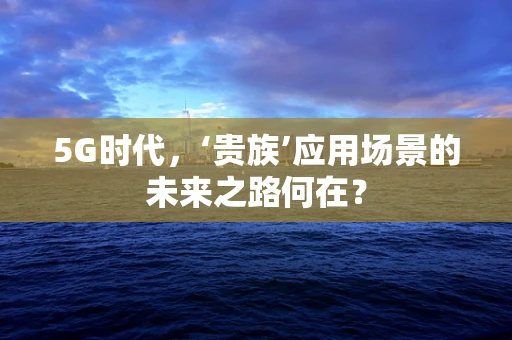 5G时代，‘贵族’应用场景的未来之路何在？