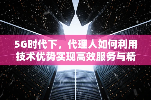 5G时代下，代理人如何利用技术优势实现高效服务与精准营销？