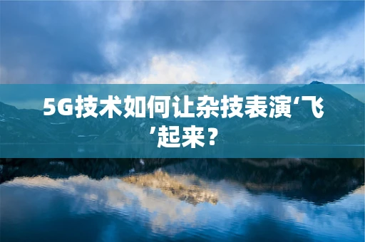 5G技术如何让杂技表演‘飞’起来？