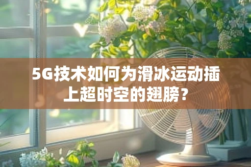 5G技术如何为滑冰运动插上超时空的翅膀？