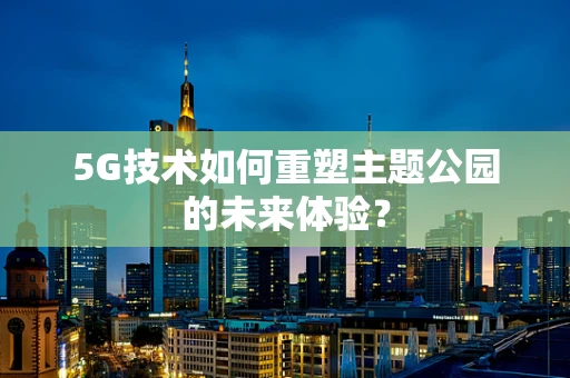 5G技术如何重塑主题公园的未来体验？