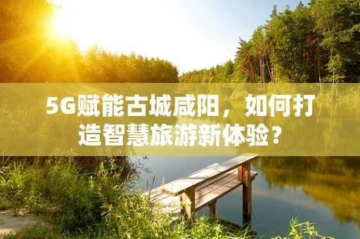 5G赋能古城咸阳，如何打造智慧旅游新体验？