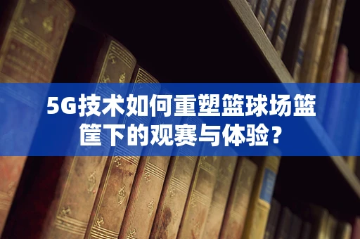 5G技术如何重塑篮球场篮筐下的观赛与体验？