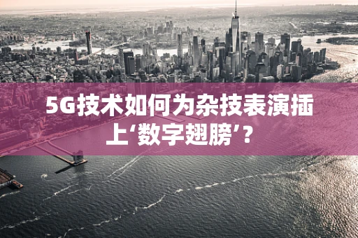 5G技术如何为杂技表演插上‘数字翅膀’？