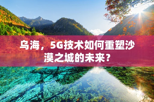 乌海，5G技术如何重塑沙漠之城的未来？