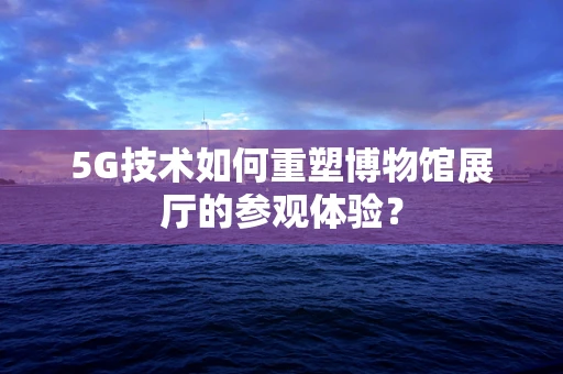 5G技术如何重塑博物馆展厅的参观体验？