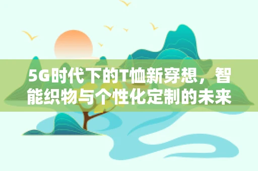 5G时代下的T恤新穿想，智能织物与个性化定制的未来