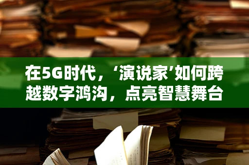 在5G时代，‘演说家’如何跨越数字鸿沟，点亮智慧舞台？