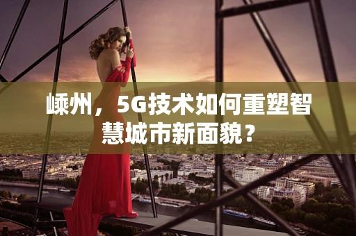 嵊州，5G技术如何重塑智慧城市新面貌？