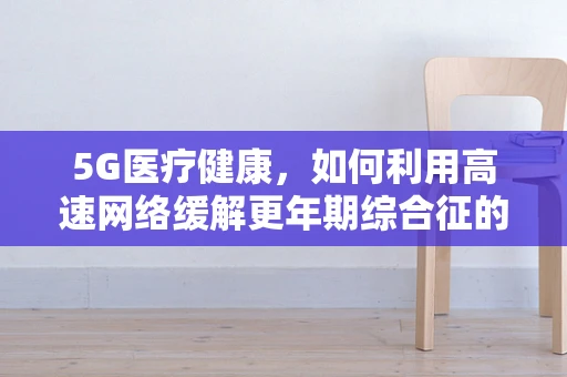 5G医疗健康，如何利用高速网络缓解更年期综合征的挑战？