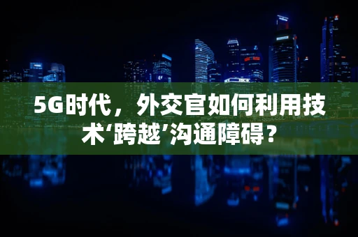 5G时代，外交官如何利用技术‘跨越’沟通障碍？