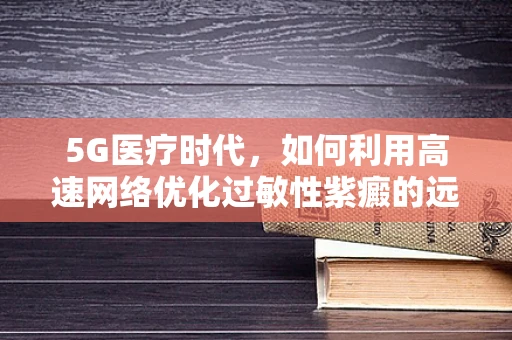 5G医疗时代，如何利用高速网络优化过敏性紫癜的远程监测与治疗？