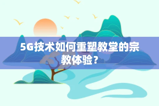 5G技术如何重塑教堂的宗教体验？