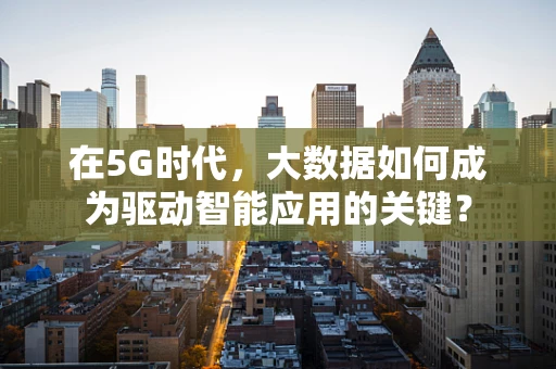 在5G时代，大数据如何成为驱动智能应用的关键？