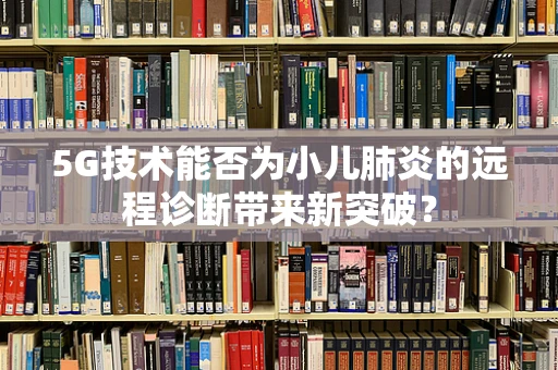 5G技术能否为小儿肺炎的远程诊断带来新突破？