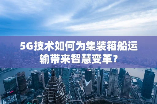 5G技术如何为集装箱船运输带来智慧变革？