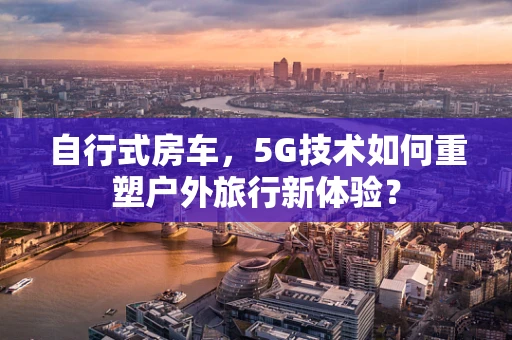 自行式房车，5G技术如何重塑户外旅行新体验？