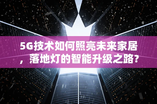 5G技术如何照亮未来家居，落地灯的智能升级之路？